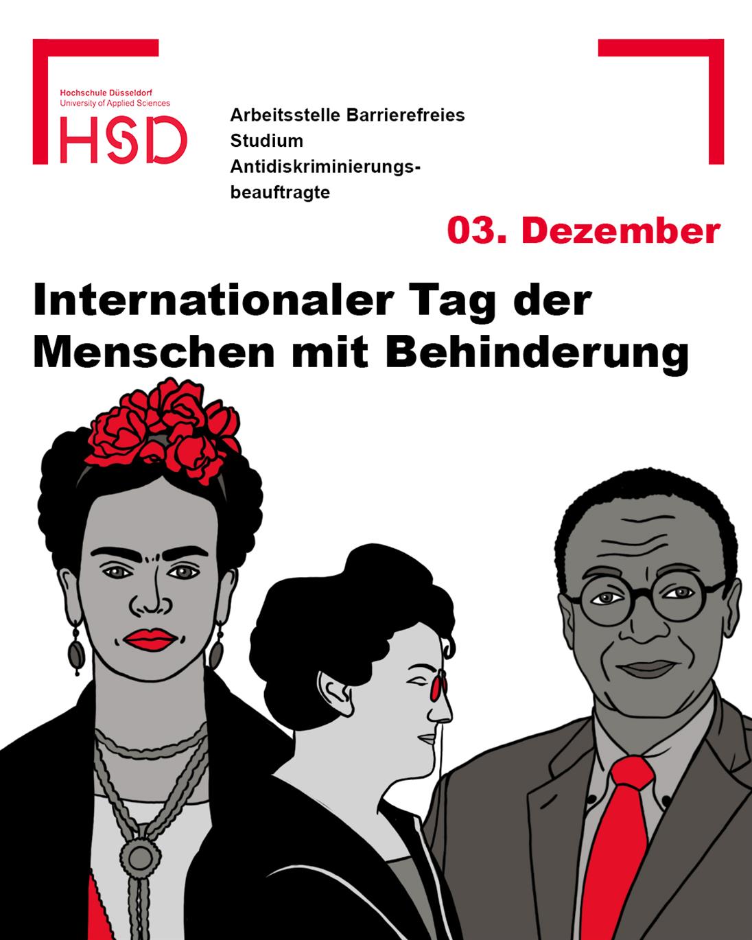 Auf dem Bild befindet sich in der oberen linken Ecke das Logo der Hochschule Düsseldorf. Daneben steht: „Arbeitsstelle Barrierefreies Studium – Antidiskriminierungsbeauftragte“. 

Die Überschrift lautet: “03. Dezember – Internationaler Tag der Menschen mit Behinderung” 

Im unteren Bereich des Bildes sind drei berühmte Persönlichkeiten in den Farben der Hochschule (rot, schwarz und grau) illustriert. Dabei handelt es sich um Frida Kahlo, Betty Hirsch und Clarence Page. 

Die Ecken des Bildes sind mit roten Winkeln eingerahmt. 